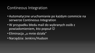 Contineous Integration
• Automatyczne uruchamianie po każdym commicie na
serwerze Contineous Integration
• W przypadku błedu mail do wybranych osób z
powiadomieniem, kto popsuł 
• Eliminacja „u mnie działa”
• Narzędzia: Jenkins/Hudson
 