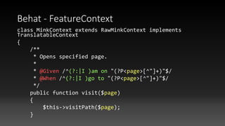 Behat - FeatureContext
class MinkContext extends RawMinkContext implements
TranslatableContext
{
/**
* Opens specified page.
*
* @Given /^(?:|I )am on "(?P<page>[^"]+)"$/
* @When /^(?:|I )go to "(?P<page>[^"]+)"$/
*/
public function visit($page)
{
$this->visitPath($page);
}
 