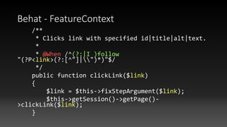 Behat - FeatureContext
/**
* Clicks link with specified id|title|alt|text.
*
* @When /^(?:|I )follow
"(?P<link>(?:[^"]|")*)"$/
*/
public function clickLink($link)
{
$link = $this->fixStepArgument($link);
$this->getSession()->getPage()-
>clickLink($link);
}
 