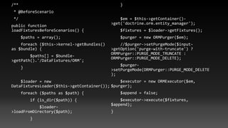 /**
* @BeforeScenario
*/
public function
loadFixturesBeforeScenarios() {
$paths = array();
foreach ($this->kernel->getBundles()
as $bundle) {
$paths[] = $bundle-
>getPath().'/DataFixtures/ORM';
}
$loader = new
DataFixturesLoader($this->getContainer());
foreach ($paths as $path) {
if (is_dir($path)) {
$loader-
>loadFromDirectory($path);
}
}
$em = $this->getContainer()-
>get('doctrine.orm.entity_manager');
$fixtures = $loader->getFixtures();
$purger = new ORMPurger($em);
//$purger->setPurgeMode($input-
>getOption('purge-with-truncate') ?
ORMPurger::PURGE_MODE_TRUNCATE :
ORMPurger::PURGE_MODE_DELETE);
$purger-
>setPurgeMode(ORMPurger::PURGE_MODE_DELETE
);
$executor = new ORMExecutor($em,
$purger);
$append = false;
$executor->execute($fixtures,
$append);
}
 