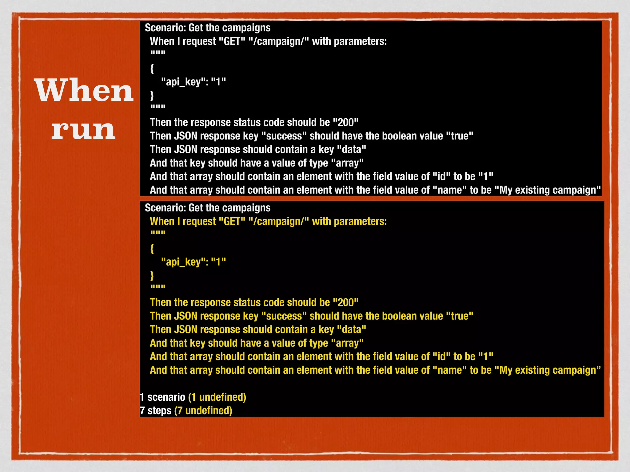 When
run
Scenario: Get the campaigns
When I request "GET" "/campaign/" with parameters:
"""
{
"api_key": "1"
}
"""
Then the response status code should be "200"
Then JSON response key "success" should have the boolean value "true"
Then JSON response should contain a key "data"
And that key should have a value of type "array"
And that array should contain an element with the ﬁeld value of "id" to be "1"
And that array should contain an element with the ﬁeld value of "name" to be "My existing campaign"
Scenario: Get the campaigns
When I request "GET" "/campaign/" with parameters:
"""
{
"api_key": "1"
}
"""
Then the response status code should be "200"
Then JSON response key "success" should have the boolean value "true"
Then JSON response should contain a key "data"
And that key should have a value of type "array"
And that array should contain an element with the ﬁeld value of "id" to be "1"
And that array should contain an element with the ﬁeld value of "name" to be "My existing campaign”
1 scenario (1 undeﬁned)
7 steps (7 undeﬁned)
 