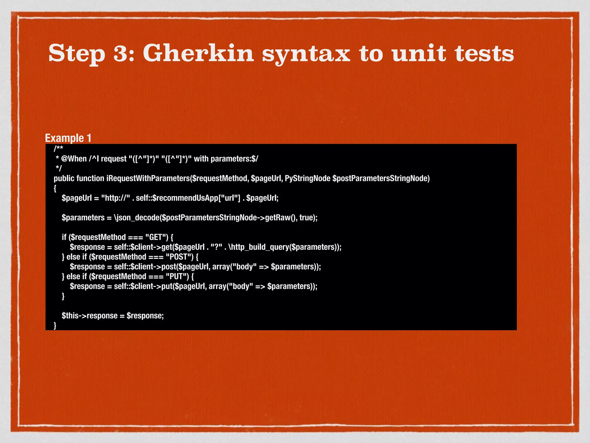 Step 3: Gherkin syntax to unit tests
/**
* @When /^I request "([^"]*)" "([^"]*)" with parameters:$/
*/
public function iRequestWithParameters($requestMethod, $pageUrl, PyStringNode $postParametersStringNode)
{
$pageUrl = "http://" . self::$recommendUsApp["url"] . $pageUrl;
$parameters = json_decode($postParametersStringNode->getRaw(), true);
if ($requestMethod === "GET") {
$response = self::$client->get($pageUrl . "?" . http_build_query($parameters));
} else if ($requestMethod === "POST") {
$response = self::$client->post($pageUrl, array("body" => $parameters));
} else if ($requestMethod === "PUT") {
$response = self::$client->put($pageUrl, array("body" => $parameters));
}
$this->response = $response;
}
Example 1
 