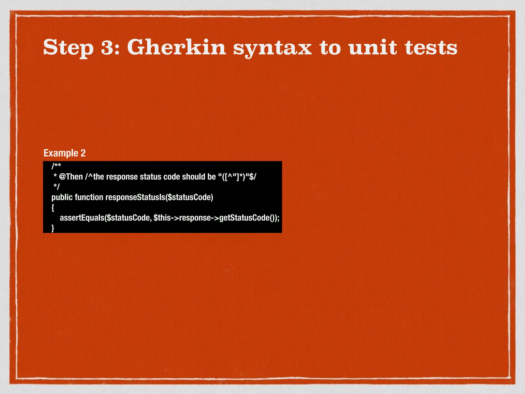 Step 3: Gherkin syntax to unit tests
/**
* @Then /^the response status code should be "([^"]*)"$/
*/
public function responseStatusIs($statusCode)
{
assertEquals($statusCode, $this->response->getStatusCode());
}
Example 2
 