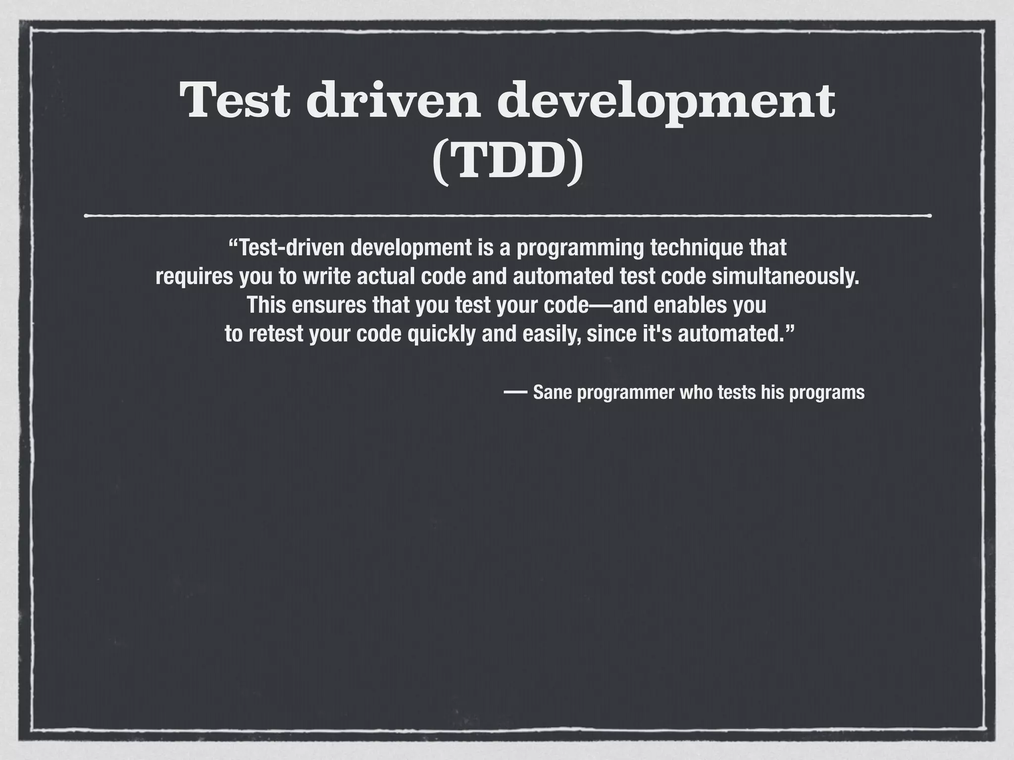 Test driven development
(TDD)
“Test-driven development is a programming technique that
requires you to write actual code and automated test code simultaneously.
This ensures that you test your code—and enables you
to retest your code quickly and easily, since it's automated.”
— Sane programmer who tests his programs
 