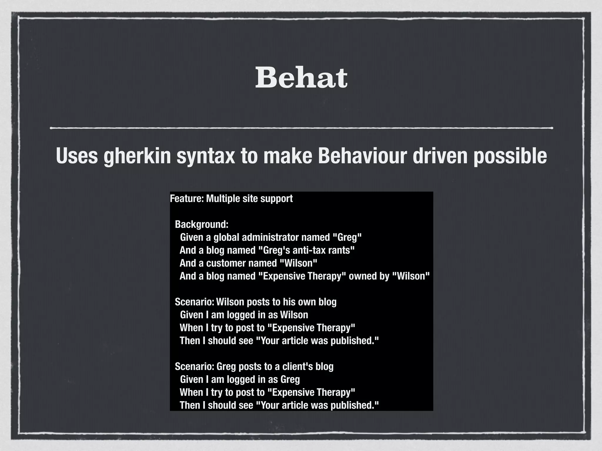 Behat
Uses gherkin syntax to make Behaviour driven possible
Feature: Multiple site support
Background:
Given a global administrator named "Greg"
And a blog named "Greg's anti-tax rants"
And a customer named "Wilson"
And a blog named "Expensive Therapy" owned by "Wilson"
Scenario: Wilson posts to his own blog
Given I am logged in as Wilson
When I try to post to "Expensive Therapy"
Then I should see "Your article was published."
Scenario: Greg posts to a client's blog
Given I am logged in as Greg
When I try to post to "Expensive Therapy"
Then I should see "Your article was published."
 