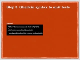 Step 3: Gherkin syntax to unit tests
/**
* @Then /^the response status code should be "([^"]*)"$/
*/
public function responseStatusIs($statusCode)
{
assertEquals($statusCode, $this->response->getStatusCode());
}
Example 2
 