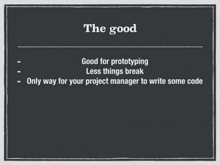 The good
- Good for prototyping
- Less things break
- Only way for your project manager to write some code
 