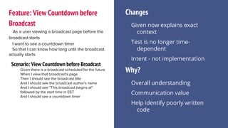 Feature: View Countdown before
Broadcast
As a user viewing a broadcast page before the
broadcast starts
I want to see a countdown timer
So that I can know how long until the broadcast
actually starts
Scenario: View Countdown before Broadcast
Given there is a broadcast scheduled for the future
When I view that broadcast’s page
Then I should see the broadcast title
And I should see the broadcast author’s name
And I should see "This broadcast begins at"
followed by the start time in EST
And I should see a countdown timer
Changes
Given now explains exact
context
Test is no longer time-
dependent
Intent - not implementation
Why?
Overall understanding
Communication value
Help identify poorly written
code
 