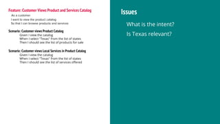 Feature: Customer Views Product and Services Catalog
As a customer
I want to view the product catalog
So that I can browse products and services
Scenario: Customer views Product Catalog
Given I view the catalog
When I select "Texas" from the list of states
Then I should see the list of products for sale
Scenario: Customer views Local Services in Product Catalog
Given I view the catalog
When I select "Texas" from the list of states
Then I should see the list of services offered
Issues
What is the intent?
Is Texas relevant?
 