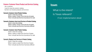 Feature: Customer Views Product and Services Catalog
As a customer
I want to view the product catalog
So that I can browse products and services
Scenario: Customer views Product Catalog
Given I view the catalog
When I select "Texas" from the list of states
Then I should see the list of products for sale
Scenario: Customer views Local Services in Product Catalog
Given I view the catalog
When I select "Texas" from the list of states
Then I should see the list of services offered
Issues
What is the intent?
Is Texas relevant?
if not: implementation detail
Scenario: Customer views Product Catalog
Given I view the catalog
When I select a state from the list of states
Then I should see the list of products for sale
Scenario: Display Local Services in Product Catalog
Given I view the catalog
When I select a state from the list of states
Then I should see the list of services offered
 