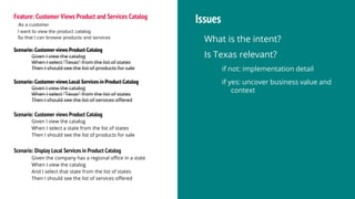 Feature: Customer Views Product and Services Catalog
As a customer
I want to view the product catalog
So that I can browse products and services
Scenario: Customer views Product Catalog
Given I view the catalog
When I select "Texas" from the list of states
Then I should see the list of products for sale
Scenario: Customer views Local Services in Product Catalog
Given I view the catalog
When I select "Texas" from the list of states
Then I should see the list of services offered
Issues
What is the intent?
Is Texas relevant?
if not: implementation detail
if yes: uncover business value and
context
Scenario: Customer views Product Catalog
Given I view the catalog
When I select a state from the list of states
Then I should see the list of products for sale
Scenario: Display Local Services in Product Catalog
Given the company has a regional office in a state
When I view the catalog
And I select that state from the list of states
Then I should see the list of services offered
 