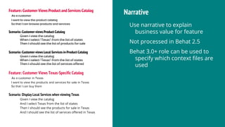 Feature: Customer Views Product and Services Catalog
As a customer
I want to view the product catalog
So that I can browse products and services
Scenario: Customer views Product Catalog
Given I view the catalog
When I select "Texas" from the list of states
Then I should see the list of products for sale
Scenario: Customer views Local Services in Product Catalog
Given I view the catalog
When I select "Texas" from the list of states
Then I should see the list of services offered
Narrative
Use narrative to explain
business value for feature
Not processed in Behat 2.5
Behat 3.0+ role can be used to
specify which context files are
used
Feature: Customer Views Texas-Specific Catalog
As a customer in Texas
I want to view the products and services for sale in Texas
So that I can buy them
Scenario: Display Local Services when viewing Texas
Given I view the catalog
And I select Texas from the list of states
Then I should see the products for sale in Texas
And I should see the list of services offered in Texas
 