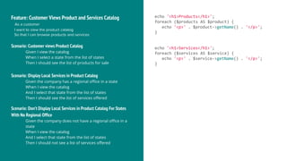 Feature: Customer Views Product and Services Catalog
As a customer
I want to view the product catalog
So that I can browse products and services
Scenario: Customer views Product Catalog
Given I view the catalog
When I select a state from the list of states
Then I should see the list of products for sale
Scenario: Display Local Services in Product Catalog
Given the company has a regional office in a state
When I view the catalog
And I select that state from the list of states
Then I should see the list of services offered
echo '<h1>Products</h1>';
foreach ($products AS $product) {
echo '<p>' . $product->getName() . '</p>';
}
echo '<h1>Services</h1>';
foreach ($services AS $service) {
echo '<p>' . $service->getName() . '</p>';
}
Scenario: Don’t Display Local Services in Product Catalog For States
With No Regional Office
Given the company does not have a regional office in a
state
When I view the catalog
And I select that state from the list of states
Then I should not see a list of services offered
 