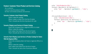 Feature: Customer Views Product and Services Catalog
As a customer
I want to view the product catalog
So that I can browse products and services
Scenario: Customer views Product Catalog
Given I view the catalog
When I select a state from the list of states
Then I should see the list of products for sale
Scenario: Display Local Services in Product Catalog
Given the company has a regional office in a state
When I view the catalog
And I select that state from the list of states
Then I should see the list of services offered
Scenario: Don’t Display Local Services in Product Catalog For States
With No Regional Office
Given the company does not have a regional office in a
state
When I view the catalog
And I select that state from the list of states
Then I should not see a list of services offered
echo '<h1>Products</h1>';
foreach ($products AS $product) {
echo '<p>' . $product->getName() . '</p>';
}
if(count($services) > 0) {
echo '<h1>Services</h1>';
foreach ($services AS $service) {
echo '<p>' . $service->getName() . '</p>';
}
}
 