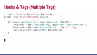 Hooks & Tags (Multiple Tags)
/** @AfterScenario @javascript,@screenshot */
public function afterScenario($event)
{
if ($event->getResult() == EventStepEvent::FAILED) {
$imageData = $this->getSession()->getDriver()->getScreenshot();
$imagePath = $this->getArtifactsDir() . time() . '.png';
file_put_contents($imagePath, $imageData);
}
}
 