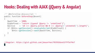 Hooks: Dealing with AJAX (jQuery & Angular)
/** @BeforeStep @javascript */
public function beforeStep($event)
{
$waitTime = 5000;
$jqDefined = "return (typeof jQuery != 'undefined')";
$active = '(0 === jQuery.active && 0 === jQuery(':animated').length)';
if ($this->getSession()->evaluateScript($jqDefined)) {
$this->getSession()->wait($waitTime, $active);
}
}
//Angular: https://gist.github.com/jmauerhan/f839926ea527ff5e74e7
 
