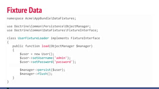 Fixture Data
namespace AcmeAppBundleDataFixtures;
use DoctrineCommonPersistenceObjectManager;
use DoctrineCommonDataFixturesFixtureInterface;
class UserFixtureLoader implements FixtureInterface
{
public function load(ObjectManager $manager)
{
$user = new User();
$user->setUsername('admin');
$user->setPassword('password');
$manager->persist($user);
$manager->flush();
}
}
 