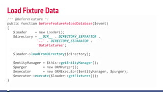 Load Fixture Data
/** @BeforeFeature */
public function beforeFeatureReloadDatabase($event)
{
$loader = new Loader();
$directory = __DIR__ . DIRECTORY_SEPARATOR .
'..' . DIRECTORY_SEPARATOR .
'DataFixtures';
$loader->loadFromDirectory($directory);
$entityManager = $this->getEntityManager();
$purger = new ORMPurger();
$executor = new ORMExecutor($entityManager, $purger);
$executor->execute($loader->getFixtures());
}
 