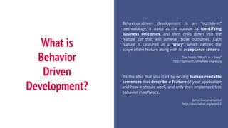 What is
Behavior
Driven
Development?
Behaviour-driven development is an “outside-in”
methodology. It starts at the outside by identifying
business outcomes, and then drills down into the
feature set that will achieve those outcomes. Each
feature is captured as a “story”, which defines the
scope of the feature along with its acceptance criteria.
Dan North, “What’s in a Story”
http://dannorth.net/whats-in-a-story
It’s the idea that you start by writing human-readable
sentences that describe a feature of your application
and how it should work, and only then implement this
behavior in software.
Behat Documentation
http://docs.behat.org/en/v2.5
 