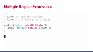Multiple Regular Expressions
/**
* @Given /^I view the catalog$/
* @Given /^I am viewing the catalog$/
*/
public function iViewTheCatalog(){
$this->getPage('Catalog')->open();
}
 
