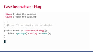 Case Insensitive - Flag
Given I view the catalog
Given I view the Catalog
/**
* @Given /^I am viewing the catalog$/i
*/
public function iViewTheCatalog(){
$this->getPage('Catalog')->open();
}
 