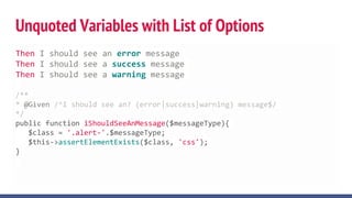 Unquoted Variables with List of Options
Then I should see an error message
Then I should see a success message
Then I should see a warning message
/**
* @Given /^I should see an? (error|success|warning) message$/
*/
public function iShouldSeeAnMessage($messageType){
$class = '.alert-'.$messageType;
$this->assertElementExists($class, 'css');
}
 