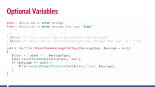 Optional Variables
Then I should see an error message
Then I should see an error message that says "Stop!"
/**
* @Given /^I should see an? (error|success|warning) message$/
* @Given /^I should see an? (error|success|warning) message that says "([^"]*)"$/
*/
public function iShouldSeeAnMessageThatSays($messageType, $message = null)
{
$class = '.alert -' . $messageType;
$this->assertElementExists($class, 'css');
if ($message !== null) {
$this->assertElementContainsText($class, 'css', $message);
}
}
 