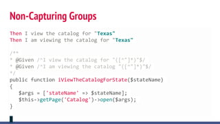 Non-Capturing Groups
Then I view the catalog for "Texas"
Then I am viewing the catalog for "Texas"
/**
* @Given /^I view the catalog for "([^"]*)"$/
* @Given /^I am viewing the catalog "([^"]*)"$/
*/
public function iViewTheCatalogForState($stateName)
{
$args = ['stateName' => $stateName];
$this->getPage('Catalog')->open($args);
}
 