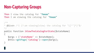 Non-Capturing Groups
Then I view the catalog for "Texas"
Then I am viewing the catalog for "Texas"
/**
* @Given /^I (?:am viewing|view) the catalog for "([^"]*)"$/
*/
public function iViewTheCatalogForState($stateName)
{
$args = ['stateName' => $stateName];
$this->getPage('Catalog')->open($args);
}
 