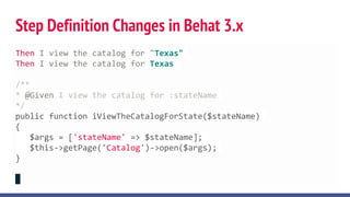 Step Definition Changes in Behat 3.x
Then I view the catalog for "Texas"
Then I view the catalog for Texas
/**
* @Given I view the catalog for :stateName
*/
public function iViewTheCatalogForState($stateName)
{
$args = ['stateName' => $stateName];
$this->getPage('Catalog')->open($args);
}
 