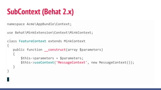 SubContext (Behat 2.x)
namespace AcmeAppBundleContext;
use BehatMinkExtensionContextMinkContext;
class FeatureContext extends MinkContext
{
public function __construct(array $parameters)
{
$this->parameters = $parameters;
$this->useContext('MessageContext', new MessageContext());
}
}
 