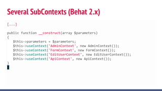 Several SubContexts (Behat 2.x)
[...]
public function __construct(array $parameters)
{
$this->parameters = $parameters;
$this->useContext('AdminContext', new AdminContext());
$this->useContext('FormContext', new FormContext());
$this->useContext('EditUserContext', new EditUserContext());
$this->useContext('ApiContext', new ApiContext());
}
 