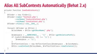 Alias All SubContexts Automatically (Behat 2.x)
private function loadSubContexts()
{
$finder = new Finder();
$finder->name('*Context.php')
->notName('FeatureContext.php')
->notName('CoreContext.php');
$finder->files()->in(__DIR__);
foreach ($finder as $file) {
$className = $file->getBaseName('.php');
$namespace = __NAMESPACE__ . '' . $file->getRelativePath();
if (substr($namespace, -1) !== '') {
$namespace .= '';
}
$reflectionClass = new ReflectionClass($namespace . $className);
$this->useContext($className, $reflectionClass->newInstance());
}
}
 