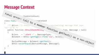 <?php
namespace AcmeAppBundleContext;
class FeatureContext extends CoreContext
{
/** @Given /^I should see an? (error|success|warning) message that says
"([^"])"$/ */
public function iShouldSeeAnMessageThatSays($messageType, $message = null)
{
$class = '.alert -' . $messageType;
$element = $this->getPage()->find('css', $class);
$actualMessage = $element->getText();
$this->assertEqual($actualMessage, $message);
}
}
Message Context
 