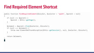 Find Required Element Shortcut
public function findRequiredElement($locator, $selector = 'xpath', $parent = null)
{
if (null === $parent) {
$parent = $this->getPage();
}
$element = $parent->find($selector, $locator);
if (null === $element) {
throw new ElementNotFoundException($this->getSession(), null, $selector, $locator);
}
return $element;
}
 