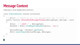 Message Context
namespace AcmeAppBundleContext;
class FeatureContext extends CoreContext
{
/** @Given /^I should see an? (w*) message that says "([^"])"$/ */
public function iShouldSeeAnMessageThatSays($messageType, $message = null)
{
$class = '.alert -' . $messageType;
$element = $this->findRequiredElement($class, 'css');
$actualMessage = $element->getText();
$this->assertEqual($actualMessage, $message);
}
}
 