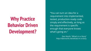 Why Practice
Behavior Driven
Development?
“You can turn an idea for a
requirement into implemented,
tested, production-ready code
simply and effectively, as long as
the requirement is specific
enough that everyone knows
what’s going on.”
Dan North, “What’s in a Story”
http://dannorth.net/whats-in-a-story
 
