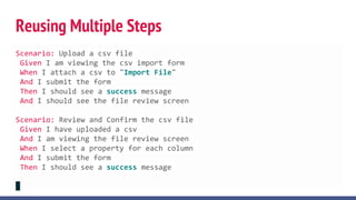 Reusing Multiple Steps
Scenario: Upload a csv file
Given I am viewing the csv import form
When I attach a csv to "Import File"
And I submit the form
Then I should see a success message
And I should see the file review screen
Scenario: Review and Confirm the csv file
Given I have uploaded a csv
And I am viewing the file review screen
When I select a property for each column
And I submit the form
Then I should see a success message
 