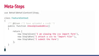 Meta-Steps
use BehatBehatContextStep;
class FeatureContext
{
/** @Given /^I have uploaded a csv$/ */
public function iHaveUploadedACsv()
{
return [
new StepGiven('I am viewing the csv import form'),
new StepWhen('I attach a csv to "Import File"'),
new StepWhen('I submit the form')
];
}
}
 