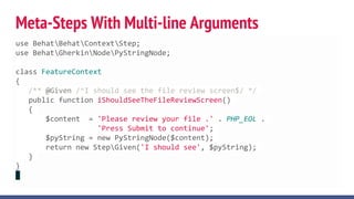 Meta-Steps With Multi-line Arguments
use BehatBehatContextStep;
use BehatGherkinNodePyStringNode;
class FeatureContext
{
/** @Given /^I should see the file review screen$/ */
public function iShouldSeeTheFileReviewScreen()
{
$content = 'Please review your file .' . PHP_EOL .
'Press Submit to continue';
$pyString = new PyStringNode($content);
return new StepGiven('I should see', $pyString);
}
}
 