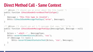 Direct Method Call - Same Context
/** @Given /^I should see an error about the file type$/ */
public function iShouldSeeAnErrorAboutTheFileType()
{
$message = 'This file type is invalid';
$this->iShouldSeeAnMessageThatSays('error', $message);
}
/** @Given /^I should see an? (.*) message that says "([^"])"$/ */
public function iShouldSeeAnMessageThatSays($messageType, $message = null)
{
$class = '.alert -' . $messageType;
$this->assertElementExists($class, 'css');
if ($message !== null) {
$this->assertElementContainsText($class, 'css', $message);
}
}
 