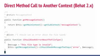 Direct Method Call to Another Context (Behat 2.x)
/**
* @return MessageContext
*/
public function getMessageContext()
{
return $this->getMainContext()->getSubContext('messageContext');
}
/**
* @Given /^I should see an error about the file type$/
*/
public function iShouldSeeAnErrorAboutTheFileType()
{
$message = "This file type is invalid";
$this->getMessageContext()->iShouldSeeAnMessageThatSays('error', $message);
}
 