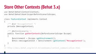 Store Other Contexts (Behat 3.x)
use BehatBehatContextContext;
use BehatBehatHookScopeBeforeScenarioScope;
class FeatureContext implements Context
{
/** @var MessageContext */
private $messageContext;
/** @BeforeScenario */
public function gatherContexts(BeforeScenarioScope $scope)
{
$environment = $scope->getEnvironment();
$this->messageContext = $environment->getContext('MessageContext');
}
}
// http://docs.behat.org/en/v3.0/cookbooks/context_communication.html
 