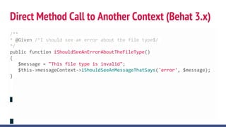 Direct Method Call to Another Context (Behat 3.x)
use BehatBehatContextContext;
use BehatBehatHookScopeBeforeScenarioScope;
class FeatureContext implements Context
{
/** @var BehatMinkExtensionContextMinkContext */
private $minkContext;
/** @BeforeScenario */
public function gatherContexts(BeforeScenarioScope $scope)
{
$environment = $scope->getEnvironment();
$this->minkContext = $environment->getContext('BehatMinkExtensionContextMinkContext');
}
}
// http://docs.behat.org/en/v3.0/cookbooks/context_communication.html
/**
* @Given /^I should see an error about the file type$/
*/
public function iShouldSeeAnErrorAboutTheFileType()
{
$message = "This file type is invalid";
$this->messageContext->iShouldSeeAnMessageThatSays('error', $message);
}
 