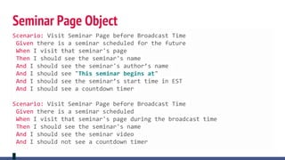 Seminar Page Object
Scenario: Visit Seminar Page before Broadcast Time
Given there is a seminar scheduled for the future
When I visit that seminar's page
Then I should see the seminar's name
And I should see the seminar's author’s name
And I should see "This seminar begins at"
And I should see the seminar’s start time in EST
And I should see a countdown timer
Scenario: Visit Seminar Page before Broadcast Time
Given there is a seminar scheduled
When I visit that seminar's page during the broadcast time
Then I should see the seminar's name
And I should see the seminar video
And I should not see a countdown timer
 