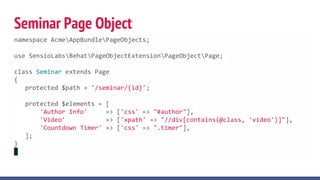 Seminar Page Object
namespace AcmeAppBundlePageObjects;
use SensioLabsBehatPageObjectExtensionPageObjectPage;
class Seminar extends Page
{
protected $path = '/seminar/{id}';
protected $elements = [
'Author Info' => ['css' => "#author"],
'Video' => ['xpath' => "//div[contains(@class, 'video')]"],
'Countdown Timer' => ['css' => ".timer"],
];
}
 