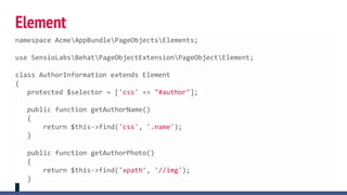 Element
namespace AcmeAppBundlePageObjectsElements;
use SensioLabsBehatPageObjectExtensionPageObjectElement;
class AuthorInformation extends Element
{
protected $selector = ['css' => "#author"];
public function getAuthorName()
{
return $this->find('css', '.name');
}
public function getAuthorPhoto()
{
return $this->find('xpath', '//img');
}
 