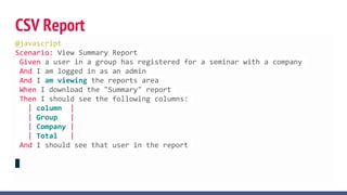 CSV Report
@javascript
Scenario: View Summary Report
Given a user in a group has registered for a seminar with a company
And I am logged in as an admin
And I am viewing the reports area
When I download the "Summary" report
Then I should see the following columns:
| column |
| Group |
| Company |
| Total |
And I should see that user in the report
 