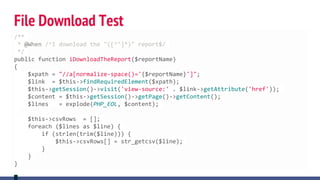 File Download Test
/**
* @When /^I download the "([^"]*)" report$/
*/
public function iDownloadTheReport($reportName)
{
$xpath = "//a[normalize-space()='{$reportName}']";
$link = $this->findRequiredElement($xpath);
$this->getSession()->visit('view-source:' . $link->getAttribute('href'));
$content = $this->getSession()->getPage()->getContent();
$lines = explode(PHP_EOL, $content);
$this->csvRows = [];
foreach ($lines as $line) {
if (strlen(trim($line))) {
$this->csvRows[] = str_getcsv($line);
}
}
}
 