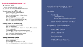 Narrative
As a [role]
I want [feature]
So that [benefit / business reason]
Use “5 Whys” to determine narrative
Feature: Account Holder Withdraws Cash
Feature: Short, Descriptive, Action
Acceptance Criteria: Scenarios
Given: Exact Context
When: Action/Event
Then: Outcomes
And/But: More of the same...
Scenario: Account has sufficient funds
Given the account balance is $100
And the card is valid
And the machine contains enough money
When I request $20
Then the ATM should dispense $20
And the account balance should be $80
And the card should be returned
Scenario: Account has insufficient funds
Given the account balance is $10
And the card is valid
And the machine contains at least the amount of my balance
When I request $20
Then the ATM should not dispense any money
And the ATM should say there are insufficient funds
And my account balance should be $10
And the card should be returned
Scenario: Card has been disabled
Given the card is disabled
When I request $20
Then the ATM should retain the card
And the ATM should say the card has been retained
As an Account Holder
I want to withdraw cash from an ATM
So that I can get money when the bank is closed
 
